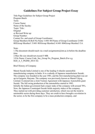 Guidelines For Subject Group Project Essay
Title Page Guidelines for Subject Group Project
Program Batch:
Term:
Course Name:
Name of the faculty:
Topic/ Title :
Original
or Revised Write up:
Group Number:
Contact No. and email of Group Coordinator:
Group Members:Sl.Roll No.Name 11401 001Name of Group Coordinator 21401
002Group Member1 31401 003Group Member2 41401 004Group Member3 5.6.
Note:
1.The document should reach via e mail assignments@imt.ac.in before the deadline
time.
2.Max file size should not exceed 5 MB.
3.File Name: Course Code_Sec_Group No_Program_Batch (For e.g.
IGD_A_5_PGDM_2014 16)
Brief History of Company
Maruti Suzuki India Limited is one of the leading 4 wheeler automobile
manufacturing company in India. It is a subsidy of Japanese manufacturer Suzuki.
The company was founded in the year 1981, and the first manufacturing plant was set
up in Gurgaon, Haryana. The company was previously known as Maruti Udyog
Limited. It entered into a Joint Venture Agreement with Japanese Automobile giant
Suzuki. The full swing production of the automobiles started in 1983.
Initially the Indian government had a major stake of the company with around 70%.
Now, the Japanese Counterpart Suzuki holds majority stakes of the company.
They started out with providing customer satisfaction, which was not the trend in
automobile sector during those days. They are credit to have brought a revolution in
the sector, to be the first company to be a mass production company, and
 