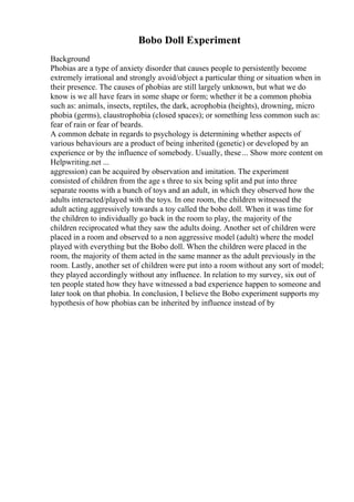 Bobo Doll Experiment
Background
Phobias are a type of anxiety disorder that causes people to persistently become
extremely irrational and strongly avoid/object a particular thing or situation when in
their presence. The causes of phobias are still largely unknown, but what we do
know is we all have fears in some shape or form; whether it be a common phobia
such as: animals, insects, reptiles, the dark, acrophobia (heights), drowning, micro
phobia (germs), claustrophobia (closed spaces); or something less common such as:
fear of rain or fear of beards.
A common debate in regards to psychology is determining whether aspects of
various behaviours are a product of being inherited (genetic) or developed by an
experience or by the influence of somebody. Usually, these... Show more content on
Helpwriting.net ...
aggression) can be acquired by observation and imitation. The experiment
consisted of children from the age s three to six being split and put into three
separate rooms with a bunch of toys and an adult, in which they observed how the
adults interacted/played with the toys. In one room, the children witnessed the
adult acting aggressively towards a toy called the bobo doll. When it was time for
the children to individually go back in the room to play, the majority of the
children reciprocated what they saw the adults doing. Another set of children were
placed in a room and observed to a non aggressive model (adult) where the model
played with everything but the Bobo doll. When the children were placed in the
room, the majority of them acted in the same manner as the adult previously in the
room. Lastly, another set of children were put into a room without any sort of model;
they played accordingly without any influence. In relation to my survey, six out of
ten people stated how they have witnessed a bad experience happen to someone and
later took on that phobia. In conclusion, I believe the Bobo experiment supports my
hypothesis of how phobias can be inherited by influence instead of by
 