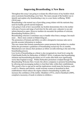 Improving Breastfeeding A New Born
Throughout this essay I am going to evaluate the effectiveness of my booklet which
aims to promote breastfeeding a new born. The main concept of the booklet was to
identify and explain why breastfeeding is key to a new borns wellbeing. WHO
(2014) state:
Breastfeeding is the normal way of providing young infants with the nutrients they
need for healthy growth and development.
I am going to look at how successfully my booklet demonstrates this to the mother
with ease of access and range of activities for the early year s educator to use and
inform themselves upon. However mothers do encounter the problem of criticism,
Breastfeeding Problems (2011):
Breastfeeding criticism is sometimes easy to handle when from a stranger, but much
more ... Show more content on Helpwriting.net ...
The promotion of formula and follow on milk is designed to increase sales not to
provide accurate information to mothers.
This now means that formula manufactures cannot promote their product to a mother
before the government s guidelines of breastfeeding exclusively for six months.
Manufactures now discuss their products as follow on milk referring to the end of the
breastfeeding process.
Low levels of breastfeeding as a threat is also recognised at a local level, using the
Child Health Profile for Derbyshire, (CHIMAT 2014), it indicates that breastfeeding
initiation and breastfeeding prevalence at 6 8 weeks after birth were significantly
worse than England average . Within Derbyshire promotion is helped through The
Breastfeeding Welcome Here Award, this allows companies to promote breastfeeding
by allowing and encouraging mothers to feed their baby within their establishment.
This award is free to sign up for and the implications would mean the business, such
a cafГ©s, libraries and schools, would welcome women to breastfeed in their
establishment which reduces the stigma related to breastfeeding in public and
increases the confidence of the mother. Bradshaw (1972), cited in Steinbach (2009),
complied a taxonomy of needs in relation to children s
 