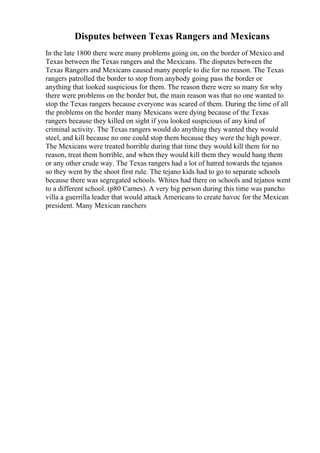 Disputes between Texas Rangers and Mexicans
In the late 1800 there were many problems going on, on the border of Mexico and
Texas between the Texas rangers and the Mexicans. The disputes between the
Texas Rangers and Mexicans caused many people to die for no reason. The Texas
rangers patrolled the border to stop from anybody going pass the border or
anything that looked suspicious for them. The reason there were so many for why
there were problems on the border but, the main reason was that no one wanted to
stop the Texas rangers because everyone was scared of them. During the time of all
the problems on the border many Mexicans were dying because of the Texas
rangers because they killed on sight if you looked suspicious of any kind of
criminal activity. The Texas rangers would do anything they wanted they would
steel, and kill because no one could stop them because they were the high power.
The Mexicans were treated horrible during that time they would kill them for no
reason, treat them horrible, and when they would kill them they would hang them
or any other crude way. The Texas rangers had a lot of hatred towards the tejanos
so they went by the shoot first rule. The tejano kids had to go to separate schools
because there was segregated schools. Whites had there on schools and tejanos went
to a different school. (p80 Carnes). A very big person during this time was pancho
villa a guerrilla leader that would attack Americans to create havoc for the Mexican
president. Many Mexican ranchers
 