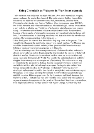 Using Chemicals as Weapons in War Essay example
There has been war since man has been on Earth. Over time, war tactics, weapon,
armor, and even the soldier has changed. The main weapon that has changed the
battlefield has been the use of chemicals to stun, immobilize, or cause death.
Chemical warfare isn t a new form of fighting; it has been around since 400 B.C.,
but even a powerful and versatile weapon has its disadvantages. Nature always finds
a way to fight in a battle too. The threat of a chemical attack haunts every country
today. The extreme tension in the Middle East leaves the United States crippled
because of their supply of chemical weapons and nervous about what the future will
hold. The advancements in chemistry has altered the war front since its introduction
during... Show more content on Helpwriting.net ...
Since these gases are heavier than natural air, they stay close to the ground. This
was effective because the main battle strategy was trench warfare. The Mustard gas
would be dropped from bombs, and the yellow gas would fall into the trenches;
killing or injury anyone who was exposed to it (Russell).
There are advantages and disadvantages to the use of chemical toxins, and nature
almost always plays a part in determining the final result of the success or failure of
chemical warfare. Nature can be useful and used as a tool, or it can backfire and
cause chaos and destruction. In World War Iand II, the airborne chemical had to be
dropped in the enemy trenches or up wind of the enemy. Since there was no way
of controlling the gas as it was falling, it could change direction due to the wind
and kill the soldiers who had released the weapon. During the 60 s and the 70 s,
United States soldiers killed the Vietcong s food crops by spraying a newly
developed and untested herbicide; this chemical soon picked up the nickname Agent
Orange due to its orange coloring (Grossman). It destroyed enough crops to feed
600,000 enemies. This was good news for the Americans and South Koreans, but
there was a flaw. The herbicide was later found to cause cancer and birth defects to
anyone who came in contact with the chemical. Hundreds of American veterans have
been negatively affected by their contact with Agent Orange. Another way that
 