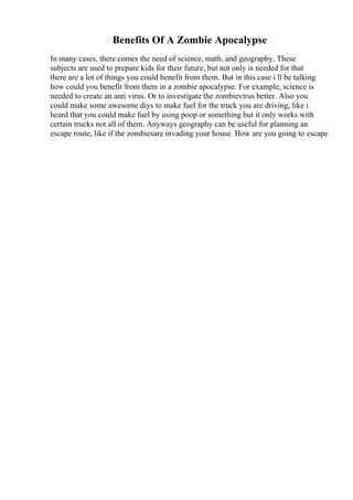 Benefits Of A Zombie Apocalypse
In many cases, there comes the need of science, math, and geography. These
subjects are used to prepare kids for their future, but not only is needed for that
there are a lot of things you could benefit from them. But in this case i ll be talking
how could you benefit from them in a zombie apocalypse. For example, science is
needed to create an anti virus. Or to investigate the zombievirus better. Also you
could make some awesome diys to make fuel for the truck you are driving, like i
heard that you could make fuel by using poop or something but it only works with
certain trucks not all of them. Anyways geography can be useful for planning an
escape route, like if the zombiesare invading your house. How are you going to escape
 