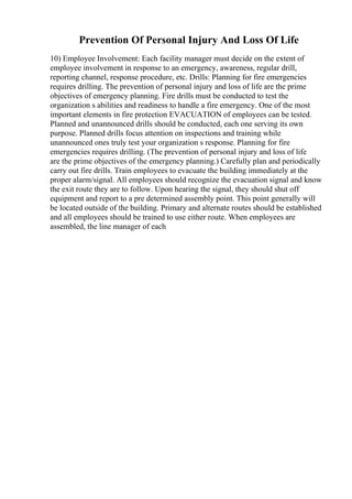 Prevention Of Personal Injury And Loss Of Life
10) Employee Involvement: Each facility manager must decide on the extent of
employee involvement in response to an emergency, awareness, regular drill,
reporting channel, response procedure, etc. Drills: Planning for fire emergencies
requires drilling. The prevention of personal injury and loss of life are the prime
objectives of emergency planning. Fire drills must be conducted to test the
organization s abilities and readiness to handle a fire emergency. One of the most
important elements in fire protection EVACUATION of employees can be tested.
Planned and unannounced drills should be conducted, each one serving its own
purpose. Planned drills focus attention on inspections and training while
unannounced ones truly test your organization s response. Planning for fire
emergencies requires drilling. (The prevention of personal injury and loss of life
are the prime objectives of the emergency planning.) Carefully plan and periodically
carry out fire drills. Train employees to evacuate the building immediately at the
proper alarm/signal. All employees should recognize the evacuation signal and know
the exit route they are to follow. Upon hearing the signal, they should shut off
equipment and report to a pre determined assembly point. This point generally will
be located outside of the building. Primary and alternate routes should be established
and all employees should be trained to use either route. When employees are
assembled, the line manager of each
 