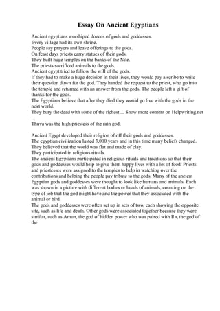 Essay On Ancient Egyptians
Ancient egyptians worshiped dozens of gods and goddesses.
Every village had its own shrine.
People say prayers and leave offerings to the gods.
On feast days priests carry statues of their gods.
They built huge temples on the banks of the Nile.
The priests sacrificed animals to the gods.
Ancient egypt tried to follow the will of the gods.
If they had to make a huge decision in their lives, they would pay a scribe to write
their question down for the god. They handed the request to the priest, who go into
the temple and returned with an answer from the gods. The people left a gift of
thanks for the gods.
The Egyptians believe that after they died they would go live with the gods in the
next world.
They bury the dead with some of the richest ... Show more content on Helpwriting.net
...
Thuya was the high priestess of the rain god.
Ancient Egypt developed their religion of off their gods and goddesses.
The egyptian civilization lasted 3,000 years and in this time many beliefs changed.
They believed that the world was flat and made of clay.
They participated in religious rituals.
The ancient Egyptians participated in religious rituals and traditions so that their
gods and goddesses would help to give them happy lives with a lot of food. Priests
and priestesses were assigned to the temples to help in watching over the
contributions and helping the people pay tribute to the gods. Many of the ancient
Egyptian gods and goddesses were thought to look like humans and animals. Each
was shown in a picture with different bodies or heads of animals, counting on the
type of job that the god might have and the power that they associated with the
animal or bird.
The gods and goddesses were often set up in sets of two, each showing the opposite
site, such as life and death. Other gods were associated together because they were
similar, such as Amun, the god of hidden power who was paired with Ra, the god of
the
 