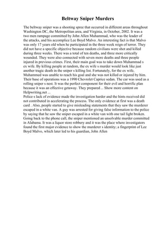 Beltway Sniper Murders
The beltway sniper was a shooting spree that occurred in different areas throughout
Washington DC, the Metropolitan area, and Virginia, in October, 2002. It was a
two men rampage committed by John Allen Muhammad, who was the leader of
the attacks, and his accomplice Lee Boyd Malvo. An interesting fact is that Malvo
was only 17 years old when he participated in the three week reign of terror. They
did not have a specific objective because random civilians were shot and killed
during three weeks. There was a total of ten deaths, and three more critically
wounded. They were also connected with seven more deaths and three people
injured in previous crimes. First, their main goal was to take down Muhammad s
ex wife. By killing people at random, the ex wife s murder would look like just
another tragic death in the sniper s killing list. Fortunately, for the ex wife,
Muhammed was unable to reach his goal and she was not killed or injured by him.
Their base of operations was a 1990 Chevrolet Caprice sedan. The car was used as a
rolling sniper s nest. It was the perfect component for their evil and horrific plan
because it was an effective getaway. They prepared... Show more content on
Helpwriting.net ...
Police s lack of evidence made the investigation harder and the hints received did
not contributed in accelerating the process. The only evidence at first was a death
card . Also, people started to give misleading statements that they saw the murderer
escaped in a white van. A guy was arrested for giving false information to the police
by saying that he saw the sniper escaped in a white van with one tail light broken.
Going back to the phone call, the sniper mentioned an unsolvable murder committed
in Alabama. It was a liquor store robbery and it was the place where investigators
found the first major evidence to show the murderer s identity; a fingerprint of Lee
Boyd Malvo, which later led to his guardian, John Allen
 