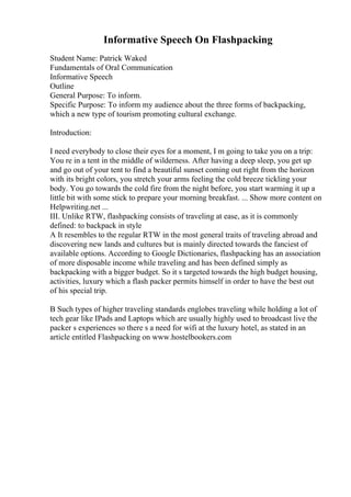 Informative Speech On Flashpacking
Student Name: Patrick Waked
Fundamentals of Oral Communication
Informative Speech
Outline
General Purpose: To inform.
Specific Purpose: To inform my audience about the three forms of backpacking,
which a new type of tourism promoting cultural exchange.
Introduction:
I need everybody to close their eyes for a moment, I m going to take you on a trip:
You re in a tent in the middle of wilderness. After having a deep sleep, you get up
and go out of your tent to find a beautiful sunset coming out right from the horizon
with its bright colors, you stretch your arms feeling the cold breeze tickling your
body. You go towards the cold fire from the night before, you start warming it up a
little bit with some stick to prepare your morning breakfast. ... Show more content on
Helpwriting.net ...
III. Unlike RTW, flashpacking consists of traveling at ease, as it is commonly
defined: to backpack in style
A It resembles to the regular RTW in the most general traits of traveling abroad and
discovering new lands and cultures but is mainly directed towards the fanciest of
available options. According to Google Dictionaries, flashpacking has an association
of more disposable income while traveling and has been defined simply as
backpacking with a bigger budget. So it s targeted towards the high budget housing,
activities, luxury which a flash packer permits himself in order to have the best out
of his special trip.
B Such types of higher traveling standards englobes traveling while holding a lot of
tech gear like IPads and Laptops which are usually highly used to broadcast live the
packer s experiences so there s a need for wifi at the luxury hotel, as stated in an
article entitled Flashpacking on www.hostelbookers.com
 