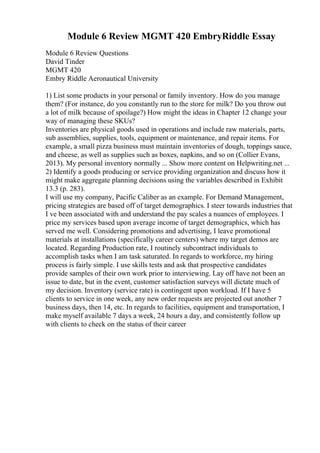 Module 6 Review MGMT 420 EmbryRiddle Essay
Module 6 Review Questions
David Tinder
MGMT 420
Embry Riddle Aeronautical University
1) List some products in your personal or family inventory. How do you manage
them? (For instance, do you constantly run to the store for milk? Do you throw out
a lot of milk because of spoilage?) How might the ideas in Chapter 12 change your
way of managing these SKUs?
Inventories are physical goods used in operations and include raw materials, parts,
sub assemblies, supplies, tools, equipment or maintenance, and repair items. For
example, a small pizza business must maintain inventories of dough, toppings sauce,
and cheese, as well as supplies such as boxes, napkins, and so on (Collier Evans,
2013). My personal inventory normally ... Show more content on Helpwriting.net ...
2) Identify a goods producing or service providing organization and discuss how it
might make aggregate planning decisions using the variables described in Exhibit
13.3 (p. 283).
I will use my company, Pacific Caliber as an example. For Demand Management,
pricing strategies are based off of target demographics. I steer towards industries that
I ve been associated with and understand the pay scales a nuances of employees. I
price my services based upon average income of target demographics, which has
served me well. Considering promotions and advertising, I leave promotional
materials at installations (specifically career centers) where my target demos are
located. Regarding Production rate, I routinely subcontract individuals to
accomplish tasks when I am task saturated. In regards to workforce, my hiring
process is fairly simple. I use skills tests and ask that prospective candidates
provide samples of their own work prior to interviewing. Lay off have not been an
issue to date, but in the event, customer satisfaction surveys will dictate much of
my decision. Inventory (service rate) is contingent upon workload. If I have 5
clients to service in one week, any new order requests are projected out another 7
business days, then 14, etc. In regards to facilities, equipment and transportation, I
make myself available 7 days a week, 24 hours a day, and consistently follow up
with clients to check on the status of their career
 