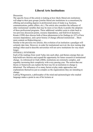Liberal Arts Institutions
Discussion
The specific focus of this article is looking at how likely liberal arts institutions
will adapt to their peer groups [similar liberal arts institutions in a consortium] by
offering and awarding degrees in professional areas of study (e.g. business,
communications, public affairs, etc.). The article also considers the influence of
other institutional variables that may be more or less likely to predict the adoption
of these professional programs. These additional variables seem to relate back to
two previous discussion points, resource dependency, and field level dynamics.
Kraatz (1998) does discuss both of these phenomena in his findings (p. 637) of how
resource dependence, and a prior history of change affected institutional ... Show
more content on Helpwriting.net ...
Similar to the previous two articles, this evolution of an institution s paradigm will
certainly take time. However, in order for institutional survival, the slow turning ship
analogy often used to describe universities will not serve institutions for very much
longer.
OVERALL SYNTHESIS
Each of the readings from week 9 play into each other, and themes emerge that can
help build new theories and expand the opportunity for future research in institutional
change. As referenced in Clark (2004), institutions are extremely complex, and
arguably increasing their complexity with every passing year. The notion that one
theory or framework can explain the best way for an institution to change is
delusional. The influences of so many factors at play make approaches and
explanations themselves just as complex as the organizations they are intending to
change.
Ludwig Wittgenstein, a philosopher of the mind and epistemologist who studied
language makes a point in one of his lectures at
 