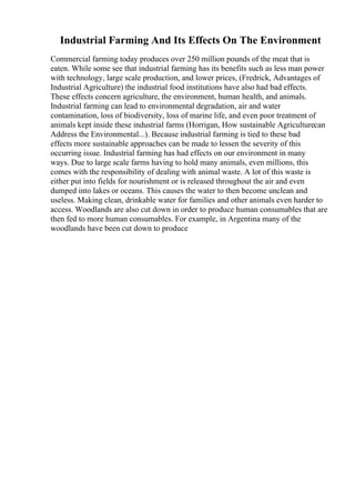 Industrial Farming And Its Effects On The Environment
Commercial farming today produces over 250 million pounds of the meat that is
eaten. While some see that industrial farming has its benefits such as less man power
with technology, large scale production, and lower prices, (Fredrick, Advantages of
Industrial Agriculture) the industrial food institutions have also had bad effects.
These effects concern agriculture, the environment, human health, and animals.
Industrial farming can lead to environmental degradation, air and water
contamination, loss of biodiversity, loss of marine life, and even poor treatment of
animals kept inside these industrial farms (Horrigan, How sustainable Agriculturecan
Address the Environmental...). Because industrial farming is tied to these bad
effects more sustainable approaches can be made to lessen the severity of this
occurring issue. Industrial farming has had effects on our environment in many
ways. Due to large scale farms having to hold many animals, even millions, this
comes with the responsibility of dealing with animal waste. A lot of this waste is
either put into fields for nourishment or is released throughout the air and even
dumped into lakes or oceans. This causes the water to then become unclean and
useless. Making clean, drinkable water for families and other animals even harder to
access. Woodlands are also cut down in order to produce human consumables that are
then fed to more human consumables. For example, in Argentina many of the
woodlands have been cut down to produce
 