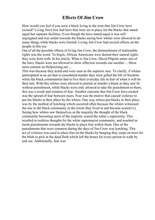 Effects Of Jim Crow
How would you feel if you were a black living in the time that Jim Crow laws
existed? Living Jim Crow had laws that were set in place for the blacks that stated
equal but separate facilities. Even though the laws stated equal it was still
segregated and was unfair towards the blacks seeing how whites were allowed to do
many things while blacks were limited. Living Jim Crow had several effects on the
people in this era.
Out of all the possible effects of living Jim Crow, the diminishment of inalienable
rights was the worst. To begin, African Americans were denied their natural rights
they were born with. In his article, What is Jim Crow, David Pilgrim states one of
the laws, blacks were not allowed to show affection towards one another ... Show
more content on Helpwriting.net ...
This was because they acted and were seen as the superior race. To clarify, if whites
participated in an act that is considered murder they were gifted the life of freedom
while the black communities had to live their everyday life in fear of when it will be
their last. With this whites were allowed to punish or murder a black as they saw fit
without punishment, while blacks were only allowed to take the punishment to them,
this was a result and creation of fear. Another outcome that Jim Crow lawscreated
was the spread of fear between races. Fear was the motive that caused violence to
put the blacks in their place by the whites. One way whites put blacks in their place
was by the method of lynching which occurred often because the whites witnessed
the rise in the black community in the towns they lived in and became scared (1).
Seeing how whites saw themselves as the majority the thought of the black
community becoming more of the majority scared the white s superiority. This
resulted in reckless thoughts by the white supremacist community, and resulted in
harsh punishments towards the blacks to place fear within them. One of the
punishments that were common during the days of Jim Crow was lynching. This
act of violence was used to place fear on the blacks by hanging they corps on trees for
the birds to pick at the dead flesh which left the bones for every person to walk by
and see. Additionally, fear was
 