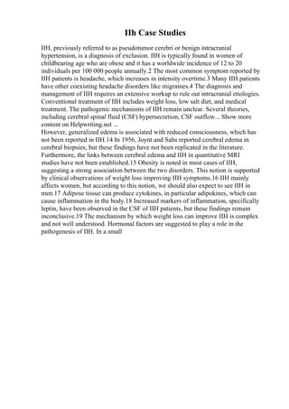 IIh Case Studies
IIH, previously referred to as pseudotumor cerebri or benign intracranial
hypertension, is a diagnosis of exclusion. IIH is typically found in women of
childbearing age who are obese and it has a worldwide incidence of 12 to 20
individuals per 100 000 people annually.2 The most common symptom reported by
IIH patients is headache, which increases in intensity overtime.3 Many IIH patients
have other coexisting headache disorders like migraines.4 The diagnosis and
management of IIH requires an extensive workup to rule out intracranial etiologies.
Conventional treatment of IIH includes weight loss, low salt diet, and medical
treatment. The pathogenic mechanisms of IIH remain unclear. Several theories,
including cerebral spinal fluid (CSF) hypersecretion, CSF outflow... Show more
content on Helpwriting.net ...
However, generalized edema is associated with reduced consciousness, which has
not been reported in IIH.14 In 1956, Joynt and Sahs reported cerebral edema in
cerebral biopsies, but these findings have not been replicated in the literature.
Furthermore, the links between cerebral edema and IIH in quantitative MRI
studies have not been established.15 Obesity is noted in most cases of IIH,
suggesting a strong association between the two disorders. This notion is supported
by clinical observations of weight loss improving IIH symptoms.16 IIH mainly
affects women, but according to this notion, we should also expect to see IIH in
men.17 Adipose tissue can produce cytokines, in particular adipokines, which can
cause inflammation in the body.18 Increased markers of inflammation, specifically
leptin, have been observed in the CSF of IIH patients, but these findings remain
inconclusive.19 The mechanism by which weight loss can improve IIH is complex
and not well understood. Hormonal factors are suggested to play a role in the
pathogenesis of IIH. In a small
 