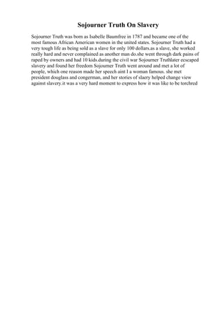 Sojourner Truth On Slavery
Sojourner Truth was born as Isabelle Baumfree in 1787 and became one of the
most famous African American women in the united states. Sojourner Truth had a
very tough life as being sold as a slave for only 100 dollars.as a slave, she worked
really hard and never complained as another man do.she went through dark pains of
raped by owners and had 10 kids.during the civil war Sojourner Truthlater ecscaped
slavery and found her freedom Sojourner Truth went around and met a lot of
people, which one reason made her speech aint I a woman famous. she met
president douglass and congerman, and her stories of slaery helped change view
against slavery.it was a very hard moment to express how it was like to be torchred
 