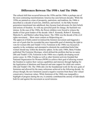 Differences Between The 1950 s And The 1960s
The cultural shift that occurred between the 1950s and the 1960s is perhaps one of
the most contrasting transformations America has seen between decades. While the
1950s are painted as a time of prosperity, patriotism, and tradition, the 1960s is
described as a decade of activism, rebellion, and turmoil. As the baby boomer
generation transitioned into adulthood, they became loud advocates for their beliefs
and notions of freedom. As with any powerful push for change, the backlash was
intense. In the case of the 1960s, the flower children were forced to witness the
deaths of four great leaders of the decade: John F. Kennedy, Robert F. Kennedy,
Malcolm X, and Martin Luther King Junior. The 1960s was the decade of the civil
rights movement.... Show more content on Helpwriting.net ...
The approval of birth control revitalized the feminist movement and triggered a
new set of goals that far exceeded the once impossible goal of attaining the right to
vote for women (Shi and Tindall 1132). Feminism in the 1960s was focused on
equality in the workplace and attempted to diminish the established belief that
women should stay within the domestic sphere. In the early 1960s, Betty Friedan
published The Feminine Mystique, which defined the problem that has no name
(Shi and Tindall 1129). Feminism in the 1960s was a rapidly developing social
justice cause. In 1966, Friedan as well as other feminist activists founded that
National Organization for Women (NOW) to achieve their goal of allowing women
the freedom to explore their various capabilities and interests through fighting for
the legalization of abortions and financial and state support for child care centers
(Shi and Tindall 130). The 1960s did a lot the foundational work for the new goals of
feminism and allowed for the many milestones achieved in the following decade. As
always though, the new feminism caused a negative reaction from those who valued
conservative American values. While feminism of the 1960s was inarguably a
highlight of progress during the era, it certainly contributed the anxiety of individuals
both for and against the movement as social tensions
 