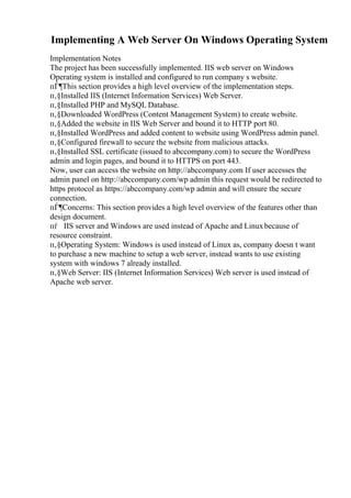 Implementing A Web Server On Windows Operating System
Implementation Notes
The project has been successfully implemented. IIS web server on Windows
Operating system is installed and configured to run company s website.
пЃ¶This section provides a high level overview of the implementation steps.
п‚§Installed IIS (Internet Information Services) Web Server.
п‚§Installed PHP and MySQL Database.
п‚§Downloaded WordPress (Content Management System) to create website.
п‚§Added the website in IIS Web Server and bound it to HTTP port 80.
п‚§Installed WordPress and added content to website using WordPress admin panel.
п‚§Configured firewall to secure the website from malicious attacks.
п‚§Installed SSL certificate (issued to abccompany.com) to secure the WordPress
admin and login pages, and bound it to HTTPS on port 443.
Now, user can access the website on http://abccompany.com If user accesses the
admin panel on http://abccompany.com/wp admin this request would be redirected to
https protocol as https://abccompany.com/wp admin and will ensure the secure
connection.
пЃ¶Concerns: This section provides a high level overview of the features other than
design document.
пѓ IIS server and Windows are used instead of Apache and Linuxbecause of
resource constraint.
п‚§Operating System: Windows is used instead of Linux as, company doesn t want
to purchase a new machine to setup a web server, instead wants to use existing
system with windows 7 already installed.
п‚§Web Server: IIS (Internet Information Services) Web server is used instead of
Apache web server.
 