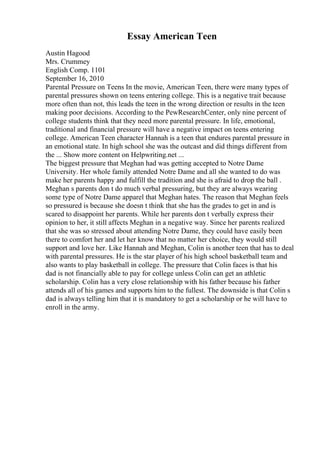 Essay American Teen
Austin Hagood
Mrs. Crummey
English Comp. 1101
September 16, 2010
Parental Pressure on Teens In the movie, American Teen, there were many types of
parental pressures shown on teens entering college. This is a negative trait because
more often than not, this leads the teen in the wrong direction or results in the teen
making poor decisions. According to the PewResearchCenter, only nine percent of
college students think that they need more parental pressure. In life, emotional,
traditional and financial pressure will have a negative impact on teens entering
college. American Teen character Hannah is a teen that endures parental pressure in
an emotional state. In high school she was the outcast and did things different from
the ... Show more content on Helpwriting.net ...
The biggest pressure that Meghan had was getting accepted to Notre Dame
University. Her whole family attended Notre Dame and all she wanted to do was
make her parents happy and fulfill the tradition and she is afraid to drop the ball .
Meghan s parents don t do much verbal pressuring, but they are always wearing
some type of Notre Dame apparel that Meghan hates. The reason that Meghan feels
so pressured is because she doesn t think that she has the grades to get in and is
scared to disappoint her parents. While her parents don t verbally express their
opinion to her, it still affects Meghan in a negative way. Since her parents realized
that she was so stressed about attending Notre Dame, they could have easily been
there to comfort her and let her know that no matter her choice, they would still
support and love her. Like Hannah and Meghan, Colin is another teen that has to deal
with parental pressures. He is the star player of his high school basketball team and
also wants to play basketball in college. The pressure that Colin faces is that his
dad is not financially able to pay for college unless Colin can get an athletic
scholarship. Colin has a very close relationship with his father because his father
attends all of his games and supports him to the fullest. The downside is that Colin s
dad is always telling him that it is mandatory to get a scholarship or he will have to
enroll in the army.
 