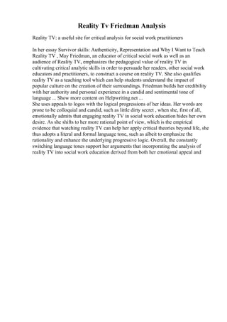Reality Tv Friedman Analysis
Reality TV: a useful site for critical analysis for social work practitioners
In her essay Survivor skills: Authenticity, Representation and Why I Want to Teach
Reality TV , May Friedman, an educator of critical social work as well as an
audience of Reality TV, emphasizes the pedagogical value of reality TV in
cultivating critical analytic skills in order to persuade her readers, other social work
educators and practitioners, to construct a course on reality TV. She also qualifies
reality TV as a teaching tool which can help students understand the impact of
popular culture on the creation of their surroundings. Friedman builds her credibility
with her authority and personal experience in a candid and sentimental tone of
language ... Show more content on Helpwriting.net ...
She uses appeals to logos with the logical progressions of her ideas. Her words are
prone to be colloquial and candid, such as little dirty secret , when she, first of all,
emotionally admits that engaging reality TV in social work education hides her own
desire. As she shifts to her more rational point of view, which is the empirical
evidence that watching reality TV can help her apply critical theories beyond life, she
thus adopts a literal and formal language tone, such as albeit to emphasize the
rationality and enhance the underlying progressive logic. Overall, the constantly
switching language tones support her arguments that incorporating the analysis of
reality TV into social work education derived from both her emotional appeal and
 