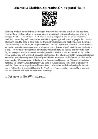 Alternative Medicine, Alternative, Or Integrated Health
Everyday products are advertised claiming to be natural and cure any condition one may have.
Some of these products claim to be some ancient secrets with testimonials of people who say it
changed their life. These types of medicine are usually not proven and are called alternative
medicine, but are they safe? Alternative medicineis a growing trend, but most people don t realize
what harm could be done to their body by straying from conventional medicine. From the article
Complementary, Alternative, or Integrated Health from the Department of Health Human Services,
alternative medicine is an uncommon treatment in place of conventional medicine and has history
of use. These types of medicine are hard to find because if they are studied and proven to work
they are accepted into conventional medicine practices. It is important to research an alternative
before starting one and to consult a medical professional. It is also important to remember that some
alternative medicines may work differently on different people and could also not be effective for
some people. ( Complementary ). In the article Running the Numbers on Alternative Medicine
published in Time by Amanda Gengler, One third of Americans use some form of alternative
medicine. Insurance companies usually do not cover alternative medicines leaving the patient to
pay in full for their treatment ( Running the Numbers ). The cost and not being able to guarantee
that the treatment will work for them may be enough
... Get more on HelpWriting.net ...
 