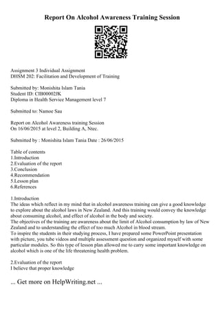 Report On Alcohol Awareness Training Session
Assignment 3 Individual Assignment
DHSM 202: Facilitation and Development of Training
Submitted by: Monishita Islam Tania
Student ID: CIB00002JK
Diploma in Health Service Management level 7
Submitted to: Namoe Sau
Report on Alcohol Awareness training Session
On 16/06/2015 at level 2, Building A, Ntec.
Submitted by : Monishita Islam Tania Date : 26/06/2015
Table of contents
1.Introduction
2.Evaluation of the report
3.Conclusion
4.Recommendation
5.Lesson plan
6.References
1.Introduction
The ideas which reflect in my mind that in alcohol awareness training can give a good knowledge
to explore about the alcohol laws in New Zealand. And this training would convey the knowledge
about consuming alcohol, and effect of alcohol in the body and society.
The objectives of the training are awareness about the limit of Alcohol consumption by law of New
Zealand and to understanding the effect of too much Alcohol in blood stream.
To inspire the students in their studying process, I have prepared some PowerPoint presentation
with picture, you tube videos and multiple assessment question and organized myself with some
particular modules. So this type of lesson plan allowed me to carry some important knowledge on
alcohol which is one of the life threatening health problem.
2.Evaluation of the report
I believe that proper knowledge
... Get more on HelpWriting.net ...
 
