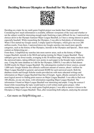 Deciding Between Olympics or Baseball for My Reasearch Paper
Deciding on a topic for my multi genre English project was harder than I had expected.
Considering how much information is available, different viewpoints of the issue and whether or
not the subject would be interesting enough made finalizing a topic difficult for me. I narrowed my
choices down to the Olympic Gamesor Major League Baseball, as I have a strong interest in sports,
especially baseball. While researching the Olympics, I was able to find plenty of information.
When I first started my Google search, I simply typed in Olympics, which gave me over 200
million results. From there, I narrowed down my Google searches into much more specific
categories, such as the history of the Olympics, steroids in the Olympics and Special... Show more
content on Helpwriting.net ...
From there, I simplified my searches into more narrow areas, such as the history of Major
League Baseball, steroids in the MLB and spring training for Major League Baseball. These
subtopics gave me fewer results, averaging in the 50 million range. With this many results for
the narrowed topics, taking different view points in each paper to the broader topic would be
easy. Using the same database as I did for the Olympics, EBSCO, I was able to find almost
26,000 results for Major League Baseball. The subcategories resulted in fewer sources, around
1,000 each. Google Scholar also offered a sufficient amount of sources, about 1 million for
Major League Baseball in general, and around 40,000 for each narrowed search. Both the
database results and Google Scholar results provided me with more educated writings and
information on Major League Baseball than that of Google. Again, eBooks seemed to be the
most logical answer to finding print sources on Major League Baseball. I was able to find over
100 eBooks, on one site alone, with information regarding Major League Baseball. The
information I found on Major League Baseball was interesting and ample. Using the sources I
found while researching the topic would lead to a well written multi genre project. After
considering many topics for my multi genre English project, I was able to narrow it down to the
Olympics or Major League Baseball. Then, after researching both subjects, analyzing the amount
... Get more on HelpWriting.net ...
 