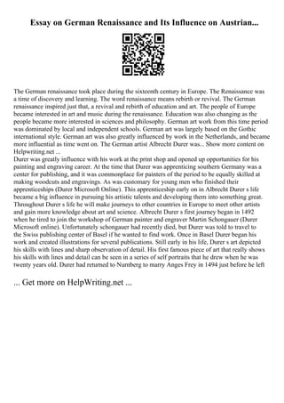 Essay on German Renaissance and Its Influence on Austrian...
The German renaissance took place during the sixteenth century in Europe. The Renaissance was
a time of discovery and learning. The word renaissance means rebirth or revival. The German
renaissance inspired just that, a revival and rebirth of education and art. The people of Europe
became interested in art and music during the renaissance. Education was also changing as the
people became more interested in sciences and philosophy. German art work from this time period
was dominated by local and independent schools. German art was largely based on the Gothic
international style. German art was also greatly influenced by work in the Netherlands, and became
more influential as time went on. The German artist Albrecht Durer was... Show more content on
Helpwriting.net ...
Durer was greatly influence with his work at the print shop and opened up opportunities for his
painting and engraving career. At the time that Durer was apprenticing southern Germany was a
center for publishing, and it was commonplace for painters of the period to be equally skilled at
making woodcuts and engravings. As was customary for young men who finished their
apprenticeships (Durer Microsoft Online). This apprenticeship early on in Albrecht Durer s life
became a big influence in pursuing his artistic talents and developing them into something great.
Throughout Durer s life he will make journeys to other countries in Europe to meet other artists
and gain more knowledge about art and science. Albrecht Durer s first journey began in 1492
when he tired to join the workshop of German painter and engraver Martin Schongauer (Durer
Microsoft online). Unfortunately schongauer had recently died, but Durer was told to travel to
the Swiss publishing center of Basel if he wanted to find work. Once in Basel Durer began his
work and created illustrations for several publications. Still early in his life, Durer s art depicted
his skills with lines and sharp observation of detail. His first famous piece of art that really shows
his skills with lines and detail can be seen in a series of self portraits that he drew when he was
twenty years old. Durer had returned to Nurnberg to marry Anges Frey in 1494 just before he left
... Get more on HelpWriting.net ...
 