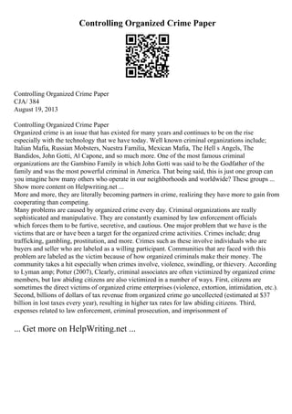 Controlling Organized Crime Paper
Controlling Organized Crime Paper
CJA/ 384
August 19, 2013
Controlling Organized Crime Paper
Organized crime is an issue that has existed for many years and continues to be on the rise
especially with the technology that we have today. Well known criminal organizations include;
Italian Mafia, Russian Mobsters, Nuestra Familia, Mexican Mafia, The Hell s Angels, The
Bandidos, John Gotti, Al Capone, and so much more. One of the most famous criminal
organizations are the Gambino Family in which John Gotti was said to be the Godfather of the
family and was the most powerful criminal in America. That being said, this is just one group can
you imagine how many others who operate in our neighborhoods and worldwide? These groups ...
Show more content on Helpwriting.net ...
More and more, they are literally becoming partners in crime, realizing they have more to gain from
cooperating than competing.
Many problems are caused by organized crime every day. Criminal organizations are really
sophisticated and manipulative. They are constantly examined by law enforcement officials
which forces them to be furtive, secretive, and cautious. One major problem that we have is the
victims that are or have been a target for the organized crime activities. Crimes include; drug
trafficking, gambling, prostitution, and more. Crimes such as these involve individuals who are
buyers and seller who are labeled as a willing participant. Communities that are faced with this
problem are labeled as the victim because of how organized criminals make their money. The
community takes a hit especially when crimes involve, violence, swindling, or thievery. According
to Lyman amp; Potter (2007), Clearly, criminal associates are often victimized by organized crime
members, but law abiding citizens are also victimized in a number of ways. First, citizens are
sometimes the direct victims of organized crime enterprises (violence, extortion, intimidation, etc.).
Second, billions of dollars of tax revenue from organized crime go uncollected (estimated at $37
billion in lost taxes every year), resulting in higher tax rates for law abiding citizens. Third,
expenses related to law enforcement, criminal prosecution, and imprisonment of
... Get more on HelpWriting.net ...
 