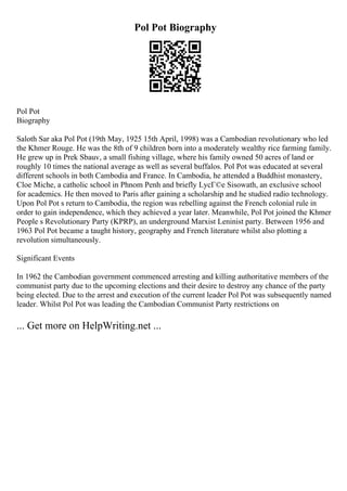 Pol Pot Biography
Pol Pot
Biography
Saloth Sar aka Pol Pot (19th May, 1925 15th April, 1998) was a Cambodian revolutionary who led
the Khmer Rouge. He was the 8th of 9 children born into a moderately wealthy rice farming family.
He grew up in Prek Sbauv, a small fishing village, where his family owned 50 acres of land or
roughly 10 times the national average as well as several buffalos. Pol Pot was educated at several
different schools in both Cambodia and France. In Cambodia, he attended a Buddhist monastery,
Cloe Miche, a catholic school in Phnom Penh and briefly LycГ©e Sisowath, an exclusive school
for academics. He then moved to Paris after gaining a scholarship and he studied radio technology.
Upon Pol Pot s return to Cambodia, the region was rebelling against the French colonial rule in
order to gain independence, which they achieved a year later. Meanwhile, Pol Pot joined the Khmer
People s Revolutionary Party (KPRP), an underground Marxist Leninist party. Between 1956 and
1963 Pol Pot became a taught history, geography and French literature whilst also plotting a
revolution simultaneously.
Significant Events
In 1962 the Cambodian government commenced arresting and killing authoritative members of the
communist party due to the upcoming elections and their desire to destroy any chance of the party
being elected. Due to the arrest and execution of the current leader Pol Pot was subsequently named
leader. Whilst Pol Pot was leading the Cambodian Communist Party restrictions on
... Get more on HelpWriting.net ...
 