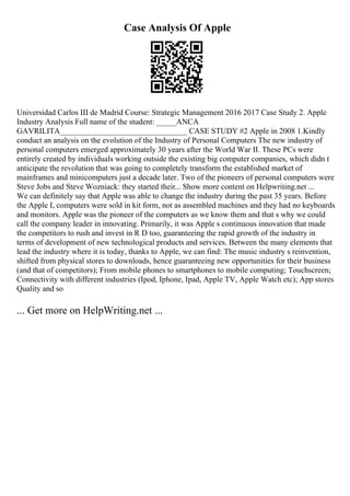 Case Analysis Of Apple
Universidad Carlos III de Madrid Course: Strategic Management 2016 2017 Case Study 2. Apple
Industry Analysis Full name of the student: _____ANCA
GAVRILITA________________________________ CASE STUDY #2 Apple in 2008 1.Kindly
conduct an analysis on the evolution of the Industry of Personal Computers The new industry of
personal computers emerged approximately 30 years after the World War II. These PCs were
entirely created by individuals working outside the existing big computer companies, which didn t
anticipate the revolution that was going to completely transform the established market of
mainframes and minicomputers just a decade later. Two of the pioneers of personal computers were
Steve Jobs and Steve Wozniack: they started their... Show more content on Helpwriting.net ...
We can definitely say that Apple was able to change the industry during the past 35 years. Before
the Apple I, computers were sold in kit form, not as assembled machines and they had no keyboards
and monitors. Apple was the pioneer of the computers as we know them and that s why we could
call the company leader in innovating. Primarily, it was Apple s continuous innovation that made
the competitors to rush and invest in R D too, guaranteeing the rapid growth of the industry in
terms of development of new technological products and services. Between the many elements that
lead the industry where it is today, thanks to Apple, we can find: The music industry s reinvention,
shifted from physical stores to downloads, hence guaranteeing new opportunities for their business
(and that of competitors); From mobile phones to smartphones to mobile computing; Touchscreen;
Connectivity with different industries (Ipod, Iphone, Ipad, Apple TV, Apple Watch etc); App stores
Quality and so
... Get more on HelpWriting.net ...
 