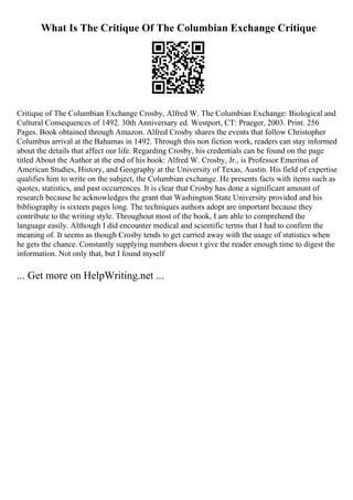 What Is The Critique Of The Columbian Exchange Critique
Critique of The Columbian Exchange Crosby, Alfred W. The Columbian Exchange: Biological and
Cultural Consequences of 1492. 30th Anniversary ed. Westport, CT: Praeger, 2003. Print. 256
Pages. Book obtained through Amazon. Alfred Crosby shares the events that follow Christopher
Columbus arrival at the Bahamas in 1492. Through this non fiction work, readers can stay informed
about the details that affect our life. Regarding Crosby, his credentials can be found on the page
titled About the Author at the end of his book: Alfred W. Crosby, Jr., is Professor Emeritus of
American Studies, History, and Geography at the University of Texas, Austin. His field of expertise
qualifies him to write on the subject, the Columbian exchange. He presents facts with items such as
quotes, statistics, and past occurrences. It is clear that Crosby has done a significant amount of
research because he acknowledges the grant that Washington State University provided and his
bibliography is sixteen pages long. The techniques authors adopt are important because they
contribute to the writing style. Throughout most of the book, I am able to comprehend the
language easily. Although I did encounter medical and scientific terms that I had to confirm the
meaning of. It seems as though Crosby tends to get carried away with the usage of statistics when
he gets the chance. Constantly supplying numbers doesn t give the reader enough time to digest the
information. Not only that, but I found myself
... Get more on HelpWriting.net ...
 