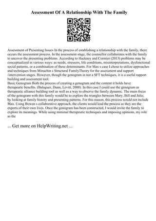 Assessment Of A Relationship With The Family
Assessment of Presenting Issues In the process of establishing a relationship with the family, there
occurs the assessment process. In the assessment stage, the counsellor collaborates with the family
to uncover the presenting problems. According to Hackney and Cormier (2013) problems may be
conceptualized in various ways: as needs, stressors, life conditions, misinterpretations, dysfunctional
social patterns, or a combination of these determinants. For Max s case I chose to utilize approaches
and techniques from Minuchin s Structural FamilyTheory for the assessment and support
/intervention stages. However, though the genogram in not a SFT techniques, it is a useful rapport
building and assessment tool.
Basic Genogram Both the process of creating a genogram and the content it holds have
therapeutic benefits. (Balaguer, Dunn, Levitt, 2000). In this case I could use the genogram as
therapeutic alliance building tool as well as a way to observe the family dynamic. The main focus
of the genogram with this family would be to explore the triangles between Mary, Bill and Julie,
by looking at family history and presenting patterns. For this reason, this process would not include
Max. Using Bowen s collaborative approach, the clients would lead the process as they are the
experts of their own lives. Once the genogram has been constructed, I would invite the family to
explore its meanings. While using minimal therapeutic techniques and imposing opinions, my role
as the
... Get more on HelpWriting.net ...
 
