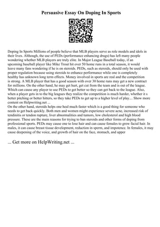 Persuasive Essay On Doping In Sports
Doping In Sports Millions of people believe that MLB players serve as role models and idols in
their lives. Although, the use of PEDs (performance enhancing drugs) has left many people
wondering whether MLB players are truly elite. In Major League Baseball today, if an
upcoming baseball player like Mike Trout hit over 50 home runs in a total season, it would
leave many fans wondering if he is on steroids. PEDs, such as steroids, should only be used with
proper regulation because using steroids to enhance performance while one is completely
healthy has unknown long term effects. Money involved in sports are real and the competition
is strong. A MLB player that has a good season with over 30 home runs may get a new contract
for millions. On the other hand, he may get hurt, get cut from the team and is out of the league.
Which can cause any player to use PEDs to get better so they can get back to the league. Also,
when a player gets in to the big leagues they realize the competition is much harder, whether it s
better pitching or better hitters, so they take PEDs to get up to a higher level of play.... Show more
content on Helpwriting.net ...
On the other hand, steroids helps one heal much faster which is a good thing for someone who
needs to get back quickly. Both men and women might experience severe acne, increased risk of
tendinitis or tendon rupture, liver abnormalities and tumors, low cholesterol and high blood
pressure. These are the main reasons for trying to ban steroids and other forms of doping from
professional sports. PEDs may cause one to lose hair and can cause females to grow facial hair. In
males, it can cause breast tissue development, reduction in sperm, and impotence. In females, it may
cause deepening of the voice, and growth of hair on the face, stomach, and upper
... Get more on HelpWriting.net ...
 