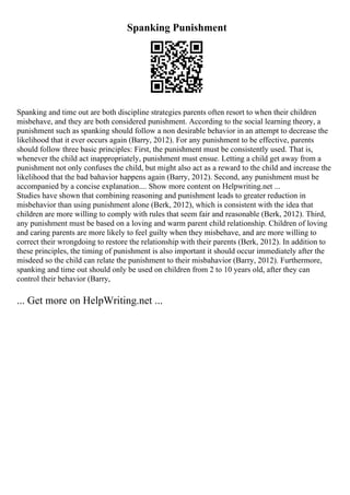 Spanking Punishment
Spanking and time out are both discipline strategies parents often resort to when their children
misbehave, and they are both considered punishment. According to the social learning theory, a
punishment such as spanking should follow a non desirable behavior in an attempt to decrease the
likelihood that it ever occurs again (Barry, 2012). For any punishment to be effective, parents
should follow three basic principles: First, the punishment must be consistently used. That is,
whenever the child act inappropriately, punishment must ensue. Letting a child get away from a
punishment not only confuses the child, but might also act as a reward to the child and increase the
likelihood that the bad bahavior happens again (Barry, 2012). Second, any punishment must be
accompanied by a concise explanation.... Show more content on Helpwriting.net ...
Studies have shown that combining reasoning and punishment leads to greater reduction in
misbehavior than using punishment alone (Berk, 2012), which is consistent with the idea that
children are more willing to comply with rules that seem fair and reasonable (Berk, 2012). Third,
any punishment must be based on a loving and warm parent child relationship. Children of loving
and caring parents are more likely to feel guilty when they misbehave, and are more willing to
correct their wrongdoing to restore the relationship with their parents (Berk, 2012). In addition to
these principles, the timing of punishment is also important it should occur immediately after the
misdeed so the child can relate the punishment to their misbahavior (Barry, 2012). Furthermore,
spanking and time out should only be used on children from 2 to 10 years old, after they can
control their behavior (Barry,
... Get more on HelpWriting.net ...
 