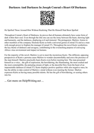 Darkness And Darkness In Joseph Conrad s Heart Of Darkness
He Spelled Those Around Him Without Realizing That He Himself Had Been Spelled
Throughout Conrad s Heart of Darkness, he proves that all humans ultimately have some form of
dark within their soul. Even through the title one can see the irony between the heart, showing light
and humanity, and the darkness, displaying evil and immoral. The protagonist, Marlow, listens to
other members of the company illustrate Kurtz as both a universal genius (Conrad 33) and as a man
with enough power to frighten the manager (Conrad 37). Throughout the novel Kurtz symbolizes
the key theme of darkness and savagery, contributing to the overarching purpose of conveying
Africa s true environment and impact on humans.
For the majority of the novel, Marlow is yet to meet the mysterious Kurtz. The different, opposing
perspectives of Kurtz s persona cause Marlow to wonder uncontrollably and crave the presence of
the man himself. Marlow practically hears Kurtz even before meeting him: The man presented
himself as a voice... the gift of expression, the bewildering, the illuminating, the most exalted and
the most contemptible, the pulsating stream of light, or the deceitful flow from the heart of an
impenetrable darkness (Conrad 57). Kurtz displays positive qualities while also negative ones; he
has the ability to take control of Marlow s mind without even meeting the former. Marlow
expresses Kurtz as having many possible talents. He has the gift of bewildering, or scaring others
into his
... Get more on HelpWriting.net ...
 