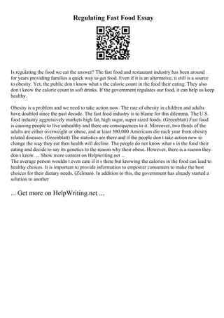 Regulating Fast Food Essay
Is regulating the food we eat the answer? The fast food and restaurant industry has been around
for years providing families a quick way to get food. Even if it is an alternative, it still is a source
to obesity. Yet, the public don t know what s the calorie count in the food their eating. They also
don t know the calorie count in soft drinks. If the government regulates our food, it can help us keep
healthy.
Obesity is a problem and we need to take action now. The rate of obesity in children and adults
have doubled since the past decade. The fast food industry is to blame for this dilemma. The U.S.
food industry aggressively markets high fat, high sugar, super sized foods. (Greenblatt) Fast food
is causing people to live unhealthy and there are consequences to it. Moreover, two thirds of the
adults are either overweight or obese, and at least 300,000 Americans die each year from obesity
related diseases. (Greenblatt) The statistics are there and if the people don t take action now to
change the way they eat then health will decline. The people do not know what s in the food their
eating and decide to say its genetics to the reason why their obese. However, there is a reason they
don t know. ... Show more content on Helpwriting.net ...
The average person wouldn t even care if it s there but knowing the calories in the food can lead to
healthy choices. It is important to provide information to empower consumers to make the best
choices for their dietary needs, (Zelman). In addition to this, the government has already started a
solution to another
... Get more on HelpWriting.net ...
 