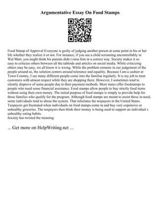 Argumentative Essay On Food Stamps
Food Stamp of Approval Everyone is guilty of judging another person at some point in his or her
life whether they realize it or not. For instance, if you see a child screaming uncontrollably in
Wal Mart, you might think his parents didn t raise him in a correct way. Society makes it so
easy to criticize others between all the tabloids and articles on social media. While criticizing
others may be easy, we all know it is wrong. While the problem remains in our judgement of the
people around us, the solution centers around tolerance and equality. Because I am a cashier at
Town Country, I see many different people come into the familiar regularly. It is my job to treat
customers with utmost respect while they are shopping there. However, I sometimes tend to
silently disprove of some people due to their payment methods. Most states offer foodstamps to
people who need some financial assistance. Food stamps allow people to buy strictly food items
without using their own money. The initial purpose of food stamps is simply to provide help for
those families who qualify for the program. Although food stamps are meant to assist those in need,
some individuals tend to abuse the system. That infuriates the taxpayers in the United States.
Taxpayers get frustrated when individuals on food stamps come in and buy very expensive or
unhealthy groceries. The taxpayers then think their money is being used to support an individual s
unhealthy eating habits.
Society has twisted the meaning
... Get more on HelpWriting.net ...
 