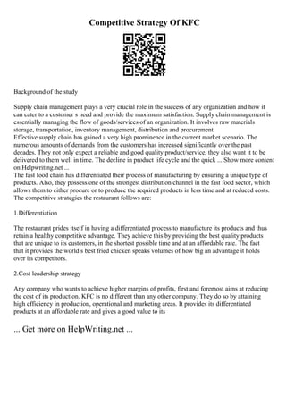 Competitive Strategy Of KFC
Background of the study
Supply chain management plays a very crucial role in the success of any organization and how it
can cater to a customer s need and provide the maximum satisfaction. Supply chain management is
essentially managing the flow of goods/services of an organization. It involves raw materials
storage, transportation, inventory management, distribution and procurement.
Effective supply chain has gained a very high prominence in the current market scenario. The
numerous amounts of demands from the customers has increased significantly over the past
decades. They not only expect a reliable and good quality product/service, they also want it to be
delivered to them well in time. The decline in product life cycle and the quick ... Show more content
on Helpwriting.net ...
The fast food chain has differentiated their process of manufacturing by ensuring a unique type of
products. Also, they possess one of the strongest distribution channel in the fast food sector, which
allows them to either procure or to produce the required products in less time and at reduced costs.
The competitive strategies the restaurant follows are:
1.Differentiation
The restaurant prides itself in having a differentiated process to manufacture its products and thus
retain a healthy competitive advantage. They achieve this by providing the best quality products
that are unique to its customers, in the shortest possible time and at an affordable rate. The fact
that it provides the world s best fried chicken speaks volumes of how big an advantage it holds
over its competitors.
2.Cost leadership strategy
Any company who wants to achieve higher margins of profits, first and foremost aims at reducing
the cost of its production. KFC is no different than any other company. They do so by attaining
high efficiency in production, operational and marketing areas. It provides its differentiated
products at an affordable rate and gives a good value to its
... Get more on HelpWriting.net ...
 