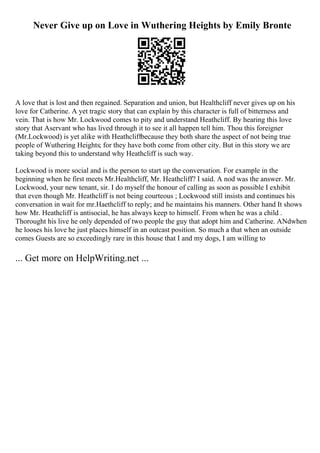 Never Give up on Love in Wuthering Heights by Emily Bronte
A love that is lost and then regained. Separation and union, but Healthcliff never gives up on his
love for Catherine. A yet tragic story that can explain by this character is full of bitterness and
vein. That is how Mr. Lockwood comes to pity and understand Heathcliff. By hearing this love
story that Aservant who has lived through it to see it all happen tell him. Thou this foreigner
(Mr.Lockwood) is yet alike with Heathcliffbecause they both share the aspect of not being true
people of Wuthering Heights; for they have both come from other city. But in this story we are
taking beyond this to understand why Heathcliff is such way.
Lockwood is more social and is the person to start up the conversation. For example in the
beginning when he first meets Mr.Healthcliff, Mr. Heathcliff? I said. A nod was the answer. Mr.
Lockwood, your new tenant, sir. I do myself the honour of calling as soon as possible I exhibit
that even though Mr. Heathcliff is not being courteous ; Lockwood still insists and continues his
conversation in wait for mr.Haethcliff to reply; and he maintains his manners. Other hand It shows
how Mr. Heathcliff is antisocial, he has always keep to himself. From when he was a child .
Thorought his live he only depended of two people the guy that adopt him and Catherine. ANdwhen
he looses his love he just places himself in an outcast position. So much a that when an outside
comes Guests are so exceedingly rare in this house that I and my dogs, I am willing to
... Get more on HelpWriting.net ...
 