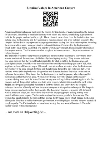 Ethnical Values In American Culture
American ethnical values are built upon the respect for the dignity of every human life, the hunger
for discovery, the ability to maintain harmony with others and nature, establishing a government
built for the people, and ran by the people. These ethnical values have been the basis for American
culture since the beginning and they continue to make an impact and grow in today s society. The
Iroquois Indians had a very open and accepting democratic society that involved everyone, including
the women which wasn t very prevalent in cultureat this time. Compared to the Puritan society
which didn t have strong leadership or a healthy working government, Puritan society also looked
down upon women. The Puritans saw other people as an inconvenience,... Show more content on
Helpwriting.net ...
The preachers would use the persuasive technique pathos on their audience to scare them. They
wanted to diminish the emotions of this heavily church going society. They wanted to induce
fear upon them so that they would feel obligated to do what is right in the Puritans eyes. All
your righteousness, would have no more influence to uphold you and keep you out of hell, than
a spider s web would have to stop a fallen rock , this shows how no matter what the Puritans do
they will never be good enough for God and therefore are damned to hell (Edwards 120). The
Puritans would exile anybody who disagreed or was different because they didn t want that to
influence their culture. This shows that the Puritans were a shallow people, who only cared for
themselves and for their own good. Women were treated more like objects in this society
because all they were used for in the Puritan society was making babies and cooking food. On the
Iroquois side of things, their culture was built upon respect, whether this was for the earth or for
people. The Iroquois considered each lord in the tribe family, this shows how the Iroquois
embraces the value of family and how they treat everyone with equality and respect. The Iroquois
thrive on peace and unity within their society. The League of Iroquois is a nation of 6 different
Native American tribes, this shows how they were an excepting people as long as they were
treated with the same respect. The Iroquois involved the women greatly in their society. The
women had equal duties to the men and they elected the 50 peace chiefs which headed the League
of Iroquois. They had a stable democratic government, which highlights how the Iroquois treated all
people equally. The Puritans had a very enclosed society that was very self centered. They also
treated women with no respect and
... Get more on HelpWriting.net ...
 