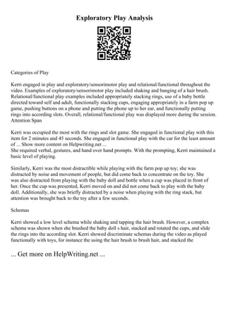 Exploratory Play Analysis
Categories of Play
Kerri engaged in play and exploratory/sensorimotor play and relational/functional throughout the
video. Examples of exploratory/sensorimotor play included shaking and banging of a hair brush.
Relational/functional play examples included appropriately stacking rings, use of a baby bottle
directed toward self and adult, functionally stacking cups, engaging appropriately in a farm pop up
game, pushing buttons on a phone and putting the phone up to her ear, and functionally putting
rings into according slots. Overall, relational/functional play was displayed more during the session.
Attention Span
Kerri was occupied the most with the rings and slot game. She engaged in functional play with this
item for 2 minutes and 45 seconds. She engaged in functional play with the car for the least amount
of ... Show more content on Helpwriting.net ...
She required verbal, gestures, and hand over hand prompts. With the prompting, Kerri maintained a
basic level of playing.
Similarly, Kerri was the most distractible while playing with the farm pop up toy; she was
distracted by noise and movement of people, but did come back to concentrate on the toy. She
was also distracted from playing with the baby doll and bottle when a cup was placed in front of
her. Once the cup was presented, Kerri moved on and did not come back to play with the baby
doll. Additionally, she was briefly distracted by a noise when playing with the ring stack, but
attention was brought back to the toy after a few seconds.
Schemas
Kerri showed a low level schema while shaking and tapping the hair brush. However, a complex
schema was shown when she brushed the baby doll s hair, stacked and rotated the cups, and slide
the rings into the according slot. Kerri showed discriminate schemas during the video as played
functionally with toys, for instance the using the hair brush to brush hair, and stacked the
... Get more on HelpWriting.net ...
 