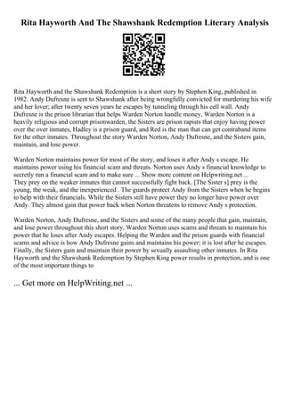 Rita Hayworth And The Shawshank Redemption Literary Analysis
Rita Hayworth and the Shawshank Redemption is a short story by Stephen King, published in
1982. Andy Dufresne is sent to Shawshank after being wrongfully convicted for murdering his wife
and her lover; after twenty seven years he escapes by tunneling through his cell wall. Andy
Dufresne is the prison librarian that helps Warden Norton handle money, Warden Norton is a
heavily religious and corrupt prisonwarden, the Sisters are prison rapists that enjoy having power
over the over inmates, Hadley is a prison guard, and Red is the man that can get contraband items
for the other inmates. Throughout the story Warden Norton, Andy Dufresne, and the Sisters gain,
maintain, and lose power.
Warden Norton maintains power for most of the story, and loses it after Andy s escape. He
maintains power using his financial scam and threats. Norton uses Andy s financial knowledge to
secretly run a financial scam and to make sure ... Show more content on Helpwriting.net ...
They prey on the weaker inmates that cannot successfully fight back. [The Sister s] prey is the
young, the weak, and the inexperienced . The guards protect Andy from the Sisters when he begins
to help with their financials. While the Sisters still have power they no longer have power over
Andy. They almost gain that power back when Norton threatens to remove Andy s protection.
Warden Norton, Andy Dufresne, and the Sisters and some of the many people that gain, maintain,
and lose power throughout this short story. Warden Norton uses scams and threats to maintain his
power that he loses after Andy escapes. Helping the Warden and the prison guards with financial
scams and advice is how Andy Dufresne gains and maintains his power; it is lost after he escapes.
Finally, the Sisters gain and maintain their power by sexually assaulting other inmates. In Rita
Hayworth and the Shawshank Redemption by Stephen King power results in protection, and is one
of the most important things to
... Get more on HelpWriting.net ...
 