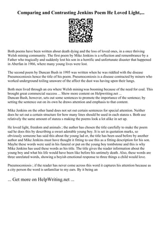Comparing and Contrasting Jenkins Poem He Loved Light,...
Both poems have been written about death dying and the loss of loved ones, in a once thriving
Welsh mining community. The first poem by Mike Jenkins is a reflection and remembrance by a
Father who tragically and suddenly lost his son in a horrific and unfortunate disaster that happened
in Aberfan in 1966, where many young lives were lost.
The second poem by Duncan Bush in 1995 was written when he was riddled with the disease
Pneumoconiosis hence the title of his poem. Pneumoconiosis is a disease contracted by miners who
worked underground toiling unaware of the affect the dust was having upon their lungs.
Both men lived through an era where Welsh miningwas booming because of the need for coal. This
brought great commercial success ... Show more content on Helpwriting.net ...
Duncan Bush, however, sets out some sentences to promote the importance of the sentence; by
setting the sentence out on its own he draws attention and emphasis to that content.
Mike Jenkins on the other hand does not set out certain sentences for special attention. Neither
does he set out a certain structure for how many lines should be used in each stanza s. Both use
relatively the same amount of stanza s making the poems look a lot alike in set up.
He loved light, freedom and animals ; the author has chosen the title carefully to make the poem
sad he does this by describing a sweet adorable young boy. It is set in quotation marks, so
obviously someone has said this about the young lad or, the title has been used before by another
author and Mike Jenkins must have thought it fitting to use this as a fitting description for his son.
Maybe these words were said in his funeral or put on the young boy tombstone and this is why
Mike Jenkins has used these words as his title. The title gives the reader information about the
young boy and what his life would have been like before his untimely death. Also, these words are
three unrelated words, showing a boyish emotional response to three things a child would love.
Pneumoconiosis ; if the reader has never come across this word it captures his attention because as
a city person the word is unfamiliar to my ears. By it being an
... Get more on HelpWriting.net ...
 