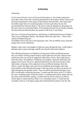 Astonomy
Astronomy
#1) (A) Issac Newton s Law of Universal Gravitation is: Two bodies attracted to
each other with a force that is directly proportional to the product of their masses and
inversely proportional to the square of the distance between them. This means that
the further apart these two attracting bodies are from each other, the less the
gravitational force between them is. The force of gravity depends on the product of
the mass of the two attracting bodies. If the distance between the two bodies doubles,
the force between them becomes one quarter of the force it was before.
The Law of Universal Gravitation is vital because it mathematically proves Kepler s
Three Laws of Planetary Motion. The Planets follow the same laws ... Show more
content on Helpwriting.net ...
Air bubbles form in the lens as the liquid gas cools. The air bubbles cause, distorted
images due to extra refractions.
Opaque: when some wavelengths of light can t pass through the lens, visible light is
dimmed when it passes through, and the lens absorbs ultraviolet radiation.
The reflecting telescope was helpful in solving some of these problems because
they use mirrors with top coated surfaces which light does not enter. Mirrors don t
sag because they can easily be supported unlike heavy lenses. Since light doesn t
enter the mirror, the problems of different wavelengths, chromatic aberration and
opaque do not occur. However, spherical aberration can still occur because when
light enters a telescope with a spherical mirror at different distances from the
mirror s center, the light comes into focus at different focal lengths. One other
main problem with reflecting telescopes is that they block out about ten percent of
light attracted by the primary mirror. They are still the preferred telescopes to use.
(B) I would build a reflecting telescope. I would want the mirror to be F/15, 800 at
the most. Anything larger would not useless. I would ground, polish, shape and coat
the mirror with aluminum coating. I would make the mirror concave in order to
collect light to a point and then reflect it to a secondary mirror. I would turn the
secondary mirror to a 45 degree angle and would build the eyepiece onto the side
 