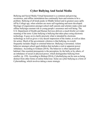 Cyber Bullying And Social Media
Bullying and Social Media Virtual harassment is a common and growing
occurrence, and offline intimidation has continually been and remains to be a
problem. Bullying of all kinds peaks in Middle School and in greatest cases spills
off by College age, when scholars are more self regulating and more developed.
Shortage of organization amongst school staff, parents and scholars make cyber and
offline bullyinga constant risk to young people s assurance and well being. The
U.S. Department of Health and Human Services delivers a much briefer yet wider
meaning of the term: Cyber bullying is bullying that takes place using electronic
technology. It goes on to clarify precisely what is intended by electronic
technology as well as gives a very decent impression of the matter, as well as ideas
for action. Much of the government s distress is that bullying, in overall,
frequently includes illegal or criminal behavior. Bullying is unwanted, violent
behavior amongst school aged children that includes a real or apparent power
imbalance. According to Graham (2014), The behavior is often repeated and
habitual. One essential prerequisite is the perception, by the bully or by others, of
an imbalance of social or physical power, which distinguishes bullying from
conflict. (p. 159). According to Bishop (2014), Cyberbullying can be seen as being
distinct from other forms of online behaviour. Some see cyber bullying as a form of
Cyberstalking, which involves taking a more strategic
 