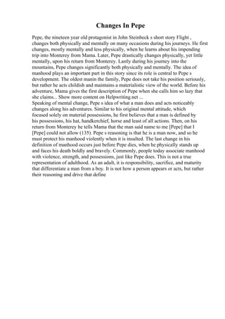 Changes In Pepe
Pepe, the nineteen year old protagonist in John Steinbeck s short story Flight ,
changes both physically and mentally on many occasions during his journeys. He first
changes, mostly mentally and less physically, when he learns about his impending
trip into Monterey from Mama. Later, Pepe drastically changes physically, yet little
mentally, upon his return from Monterey. Lastly during his journey into the
mountains, Pepe changes significantly both physically and mentally. The idea of
manhood plays an important part in this story since its role is central to Pepe s
development. The oldest manin the family, Pepe does not take his position seriously,
but rather he acts childish and maintains a materialistic view of the world. Before his
adventure, Mama gives the first description of Pepe when she calls him so lazy that
she claims... Show more content on Helpwriting.net ...
Speaking of mental change, Pepe s idea of what a man does and acts noticeably
changes along his adventures. Similar to his original mental attitude, which
focused solely on material possessions, he first believes that a man is defined by
his possessions, his hat, handkerchief, horse and least of all actions. Then, on his
return from Monterey he tells Mama that the man said name to me [Pepe] that I
[Pepe] could not allow (135). Pepe s reasoning is that he is a man now, and so he
must protect his manhood violently when it is insulted. The last change in his
definition of manhood occurs just before Pepe dies, when he physically stands up
and faces his death boldly and bravely. Commonly, people today associate manhood
with violence, strength, and possessions, just like Pepe does. This is not a true
representation of adulthood. As an adult, it is responsibility, sacrifice, and maturity
that differentiate a man from a boy. It is not how a person appears or acts, but rather
their reasoning and drive that define
 