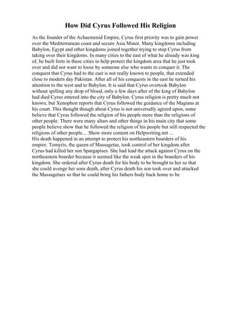 How Did Cyrus Followed His Religion
As the founder of the Achaemenid Empire, Cyrus first priority was to gain power
over the Mediterranean coast and secure Asia Minor. Many kingdoms including
Babylon, Egypt and other kingdoms joined together trying to stop Cyrus from
taking over their kingdoms. In many cities to the east of what he already was king
of, he built forts in these cities to help protect the kingdom area that he just took
over and did not want to loose by someone else who wants to conquer it. The
conquest that Cyrus had to the east is not really known to people, that extended
close to modern day Pakistan. After all of his conquests in the east he turned his
attention to the west and to Babylon. It is said that Cyrus overtook Babylon
without spilling any drop of blood, only a few days after of the king of Babylon
had died Cyrus entered into the city of Babylon. Cyrus religion is pretty much not
known, but Xenophon reports that Cyrus followed the guidance of the Magians at
his court. This thought though about Cyrus is not universally agreed upon, some
believe that Cyrus followed the religion of his people more than the religions of
other people. There were many altars and other things in his main city that some
people believe show that he followed the religion of his people but still respected the
religions of other people.... Show more content on Helpwriting.net ...
His death happened in an attempt to protect his northeastern boarders of his
empire. Tomyris, the queen of Massagetae, took control of her kingdom after
Cyrus had killed her son Spargapises. She had lead the attack against Cyrus on the
northeastern boarder because it seemed like the weak spot in the boarders of his
kingdom. She ordered after Cyrus death for his body to be brought to her so that
she could avenge her sons death, after Cyrus death his son took over and attacked
the Massagetaes so that he could bring his fathers body back home to be
 