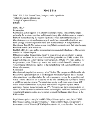 Mod 5 Slp
MOD 5 SLP: Net Present Value, Mergers, and Acquisitions
Trident University International
Strategic Corporate Finance
FIN 501
MOD 5 SLP
Introduction
Garmin is a global supplier of Global Positioning Systems. The company targets
primarily the aviation, maritime and fitness industry. Garmin is the current leader in
the GPS market boasting the highest equity and lowest debt in the industry. For
Garmin to merge with another company, it would have to provide significant long
term synergy or allow expansion into a new market entirely. A merger between
Garmin and Trimble Navigation would benefit both companies and their shareholders.
Garmin Limited KVH Inductries
KVH (KVHI) develops mobile communications products for land and ... Show more
content on Helpwriting.net ...
If Garmin watched this company closely it could provide an opportunity to gain a
significant portion of the overseas Personal Navigation Device (PND) market. This
is currently the only sector Trimble beats Garmin at a 34% to 47% ratio, and has for
the past seven years. This merger would also require detailed consideration as it
would require international equities to be merged along with significant human and
financial resources.
Conclusion
Garmin stands to gain from a merger with Trimble. The merger would allow Garmin
to acquire a significant portion of the European personal navigation device market
share at minimal cost. Garmin has the cash resources to execute the acquisition and
while Trimble s finances are in decline for the near term they are expected to remain
a solid long term investment. The acquisition would result in an approximate $13
dollar increase in Garmin s stock price, and increase long term equities. Other
companies Garmin should consider are KVL Technologies for its opportunity to get
ahead of maritime mobile communications technologies, and Roper Industries, which
would enable expansion into a new market segment that hedges future losses in the
PND market.
http://finance.yahoo.com/q/bs?s=GRMN http://finance.yahoo.com/q/bs?s=TRMB
http://finance.yahoo.com/q?s=rop amp;ql=1 http://wallstreetbean.com/garmin vs
tomtom no contest/ Garmin ($GRMN) shares took a hit yesterday after Dutch rival
 