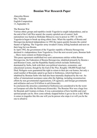 Bosnian War Research Paper
Alaeyshia Moore
Mrs. Yedinak
English Composition
13, September 16
The Bosnian War
Various ethnic groups and republics inside Yugoslavia sought independence, and as
the end of the Cold War neared, the country spiraled out of control. Serb
nationalism was fueled as Slobodan Milosevic rose to power in 1987. In 1991,
Yugoslavia began to break up along ethnic lines. When the republic of Bosnia and
Herzegovina declared independence in 1992 the region quickly became the central
theater of fighting. The Yugoslav army invaded Croatia, killing hundreds and next on
their long list was Bosnia.
In April 1992, the government of the Yugoslav republic of Bosnia Herzegovina
declared it s independence from Yugoslavia. Over the next several years, Bosnian Serb
... Show more content on Helpwriting.net ...
This peace agreement established two semi autonomous entities within Bosnia
Herzegovina: the Federation of Bosnia Herzegovina, inhabited primarily by Bosnia s
and Bosnian Croats, and the Republika Srpska (which includes Srebrenica),
dominated by Serbs, both with their own political structures, economies, and
educational systems, though by the End of the War, Roughly 100,000 People had
Died. Refugees were guaranteed the right to return to their pre war homes, but only a
small number of Bosniaks opted to go back to Srebrenica, which had been re
inhabited by Bosnian Serbs who had also been internally displaced by the war. An
influx of international assistance came after the fighting, including reconstruction
efforts by non governmental organizations, UN agencies, and foreign governments
and militaries and over $14 billion in aid (Genocide).
In conclusion the atrocities committed at Srebrenica are considered to be the worst
on European soil after the Holocaust (Genocide). The Bosnian War was a huge loss
for Bosniak and Croatian civilians. It was a presentation of how horrible and cruel
spirited people can be. How come nobody stopped before it got as far as it did. When
it comes to tragedies like this one will you be person who stops it or will you be the
one to afraid to
 