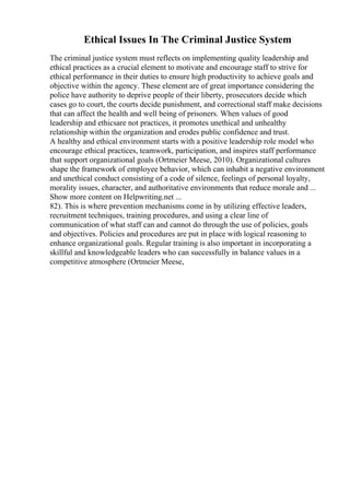 Ethical Issues In The Criminal Justice System
The criminal justice system must reflects on implementing quality leadership and
ethical practices as a crucial element to motivate and encourage staff to strive for
ethical performance in their duties to ensure high productivity to achieve goals and
objective within the agency. These element are of great importance considering the
police have authority to deprive people of their liberty, prosecutors decide which
cases go to court, the courts decide punishment, and correctional staff make decisions
that can affect the health and well being of prisoners. When values of good
leadership and ethicsare not practices, it promotes unethical and unhealthy
relationship within the organization and erodes public confidence and trust.
A healthy and ethical environment starts with a positive leadership role model who
encourage ethical practices, teamwork, participation, and inspires staff performance
that support organizational goals (Ortmeier Meese, 2010). Organizational cultures
shape the framework of employee behavior, which can inhabit a negative environment
and unethical conduct consisting of a code of silence, feelings of personal loyalty,
morality issues, character, and authoritative environments that reduce morale and ...
Show more content on Helpwriting.net ...
82). This is where prevention mechanisms come in by utilizing effective leaders,
recruitment techniques, training procedures, and using a clear line of
communication of what staff can and cannot do through the use of policies, goals
and objectives. Policies and procedures are put in place with logical reasoning to
enhance organizational goals. Regular training is also important in incorporating a
skillful and knowledgeable leaders who can successfully in balance values in a
competitive atmosphere (Ortmeier Meese,
 