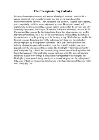 The Chesapeake Bay Colonies
Indentured servants where men and women who signed a contract to work for a
certain number of years, usually between four and seven, in exchange for
transportation to the colonies. The Chesapeake Bay colonies, Virginia and Maryland,
where especially condition to use indentured servants. During this essay I will
explain why the Chesapeake Bay colonies were in such need of the servants and why
eventually they turned to slaveryto fill the void left by the indentured servants. In the
Chesapeake Bay colonies the English colonist found that tobacco grew very well in
the warm environment, but it was a very labor intensive crop and they did not have
the resources to keep the growing need for the crop at bay. While slaves existed in the
English colonies throughout the 1600s, indentured servitude was the method of
choice employed by many planters before the 1680s. (1) The colonies used the
indentured servantsystem and it was their hope that it would help increase their
population in the Chesapeake Bay colonies. The Headright system was adopted by
the Chesapeake Bay colonies as a means to bring over workers from England to and
boost their economy. The headrights granted each man with fifty acres of land and
those who already were livings in the colonies were granted two headrights. The
Headright system wanted family to migrate to America together so they also granted
fifty acres of land for each person they brought with them, that included people not in
their family.(3) This
 
