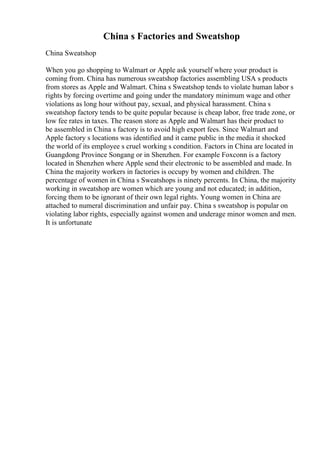 China s Factories and Sweatshop
China Sweatshop
When you go shopping to Walmart or Apple ask yourself where your product is
coming from. China has numerous sweatshop factories assembling USA s products
from stores as Apple and Walmart. China s Sweatshop tends to violate human labor s
rights by forcing overtime and going under the mandatory minimum wage and other
violations as long hour without pay, sexual, and physical harassment. China s
sweatshop factory tends to be quite popular because is cheap labor, free trade zone, or
low fee rates in taxes. The reason store as Apple and Walmart has their product to
be assembled in China s factory is to avoid high export fees. Since Walmart and
Apple factory s locations was identified and it came public in the media it shocked
the world of its employee s cruel working s condition. Factors in China are located in
Guangdong Province Songang or in Shenzhen. For example Foxconn is a factory
located in Shenzhen where Apple send their electronic to be assembled and made. In
China the majority workers in factories is occupy by women and children. The
percentage of women in China s Sweatshops is ninety percents. In China, the majority
working in sweatshop are women which are young and not educated; in addition,
forcing them to be ignorant of their own legal rights. Young women in China are
attached to numeral discrimination and unfair pay. China s sweatshop is popular on
violating labor rights, especially against women and underage minor women and men.
It is unfortunate
 