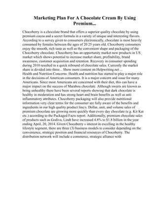 Marketing Plan For A Chocolate Cream By Using
Premium...
Chocoberry is a chocolate brand that offers a superior quality chocolate by using
premium cocoa and a secret formula in a variety of unique and interesting flavors.
According to a survey given to consumers electronically, chocolate is most heavily
consumed by females between the ages of 20 25 years old. Chocoberry consumers
enjoy the smooth, rich taste as well as the convenient shape and packaging of the
Chocoberry chocolate. Chocoberry has an opportunity market new products in US
market which shows potential to increase market share, profitability, brand
awareness, customer acquisition and retention. Recovery in consumer spending
during 2010 resulted in a quick rebound of chocolate sales. Currently the market
share is divided into three... Show more content on Helpwriting.net ...
Health and Nutrition Concerns: Health and nutrition has started to play a major role
in the decisions of American consumers. It is a major concern and issue for many
Americans. Since most Americans are concerned with their diet, this can have a
major impact on the success of Marabou chocolate. Although sweets are known as
being unhealthy there have been several reports showing that dark chocolate is
healthy in moderation and has strong heart and brain benefits as well as anti
inflammatory attributes. Chocoberry packaging will also provide nutritional
information very clear terms for the consumer are fully aware of the benefits and
ingredients in our high quality product line/s. Dollar, unit, and volume sales of
premium chocolate are growing more quickly than every day chocolate (e.g. Kit Kat
etc.) according to the Packaged Facts report. Additionally, premium chocolate sales
of products such as Godiva, Lindt have increased 4.8% to $1.8 billion in the year
ending April, 20, 2014. Given Chocoberry s interest in excelling in the healthy
lifestyle segment, there are three (3) business models to consider depending on the
convenience, strategic position and financial resources of Chocoberry. The
distribution network will include e commerce, strategic alliance with
 